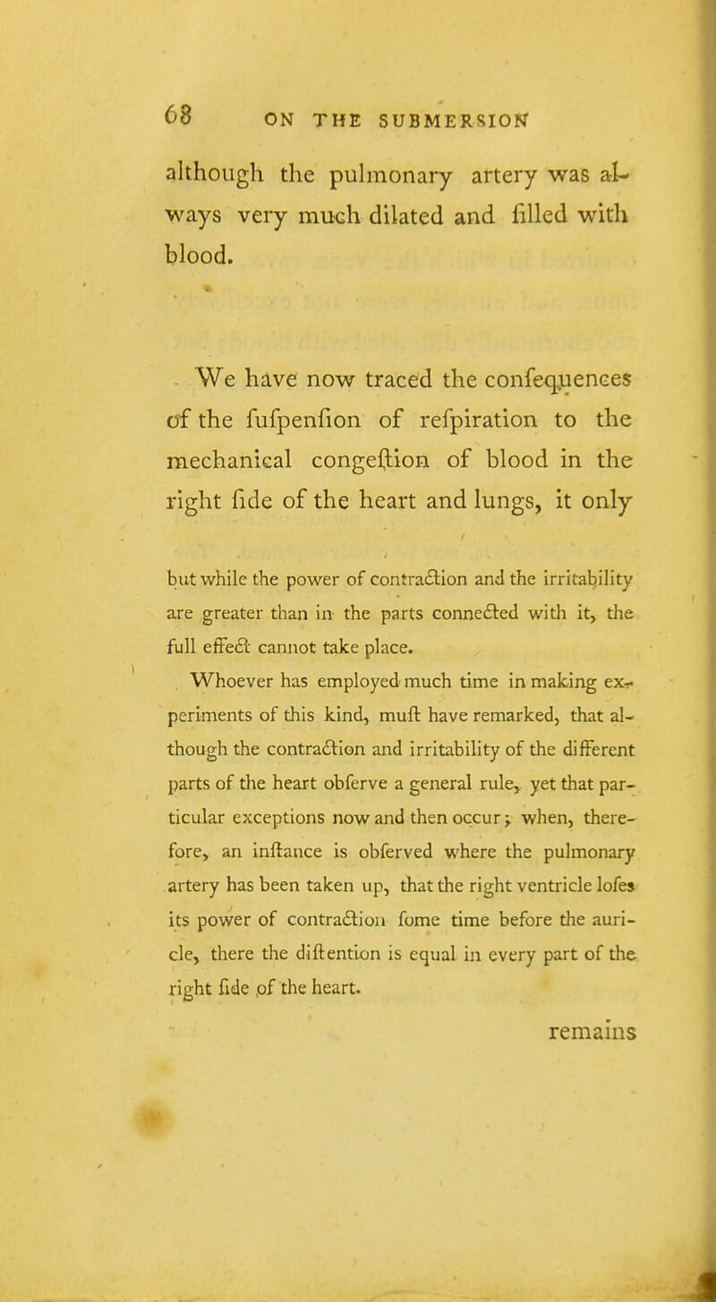 although the pulmonary artery was al- ways very much dilated and filled with blood. . We have now traced the confeq.uences of the fufpenfion of refpiration to the mechanical congeftion of blood in the right fide of the heart and lungs, it only / but while the power of contracSlion and the irritability are greater than in the parts connedled witli it, the full effedf cannot take place. Whoever has employed much time in making ex- periments of this kind, muft have remarked, that al- though the contraftion and irritability of the different parts of the heart obferve a general rule, yet that par- ticular exceptions now and then occur j when, there- fore, an inftance is obferved where the pulmonary artery has been taken up, that the right ventricle lofes its power of contradlion fome time before the auri- cle, there the diftention is equal in every part of the right fide ,of the heart. remains