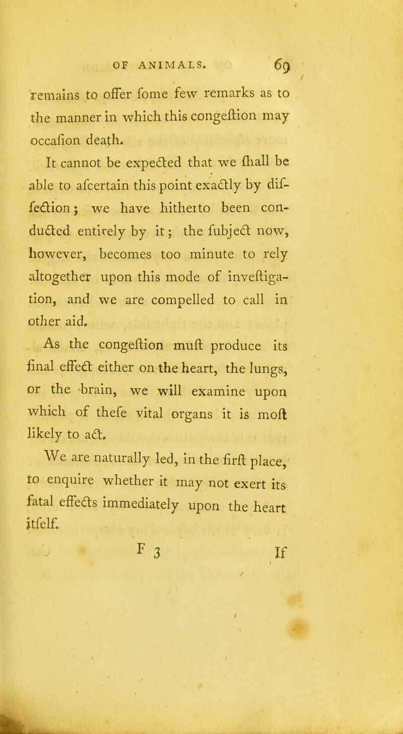 J OF ANIMALS. 69 remains to offer fome few remarks as to the manner in which this congeftion may occafion death. It cannot be expected that we fhall be able to afcertain this point exactly by dif- fedion j we have hitheito been con- ducted entirely by it; the fubjeCt now, however, becomes too minute to rely altogether upon this mode of inveftiga- tion, and we are compelled to call in other aid. As the congelHon muft produce its final effect either on the heart, the lungs, or the krain, we will examine upon which of thefe vital organs it is mofl likely to aCt. We are naturally led, in the firft place, to enquire whether it may not exert its fatal effects immediately upon the heart jtfelf. F 3 If ( I