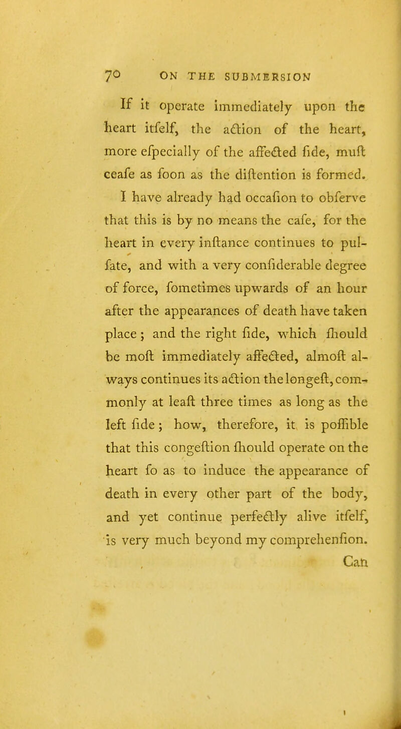 If it operate immediately upon the heart itfelf, the adtion of the heart, more efpecially of the aifeded fide, mufl ceafe as foon as the diftention is formed. I have already had occafion to obferv-^e that this is by no means the cafe, for the heart in every inftance continues to pul- fate, and with a very confiderable degree of force, fometimes upwards of an hour after the appearances of death have taken place; and the right fide, which fhould be moft immediately afteded, almoft al- ways continues its adion the longeft, com- monly at leaft three times as long as the left fide; how, therefore, it is poffible that this congeftion fliould operate on the heart fo as to induce the appearance of death in every other part of the body, and yet continue perfedly alive itfelf, is very much beyond my comprehenfion. Can