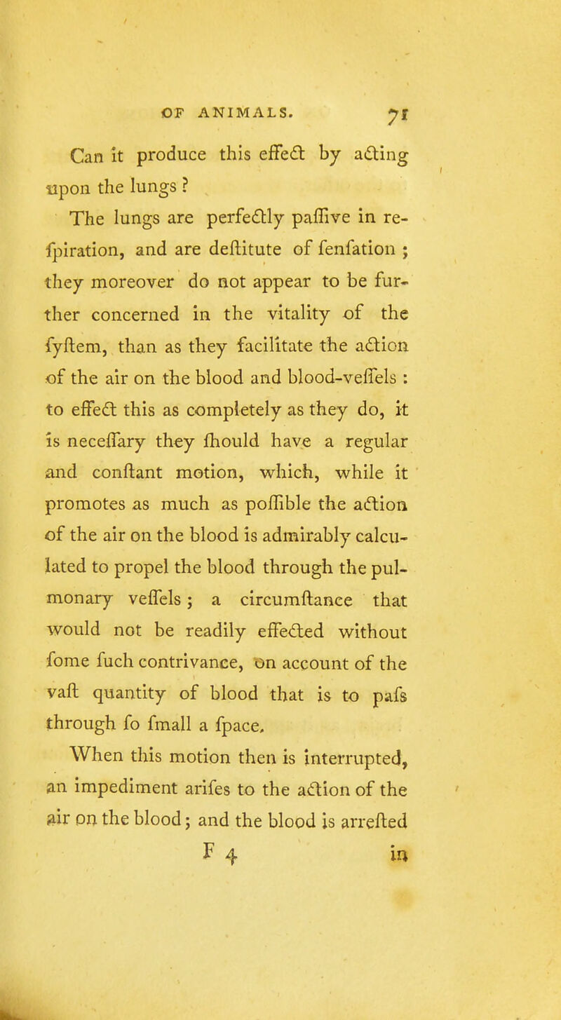 Can it produce this effedt by adting upon the lungs ? The lungs are perfedlly paffive in re- fpiration, and are deftitute of fenfation ; they moreover do not appear to be fur- ther concerned in the vitality of the fyftem, than as they facilitate the adfion of the air on the blood and blood-velfels : to elfedt this as completely as they do, k is neceffary they fhould have a regular and conftant motion, which, while it promotes as much as poffible the adlion of the air on the blood is admirably calcu- lated to propel the blood through the pul- monary veffels; a circumftance that would not be readily effedled without fome fuch contrivance, on account of the vaft quantity of blood that is to pafs through fo fmall a fpace. When this motion then is interrupted, an impediment arifes to the adtion of the air on the blood; and the blood is arrefted F 4 ia