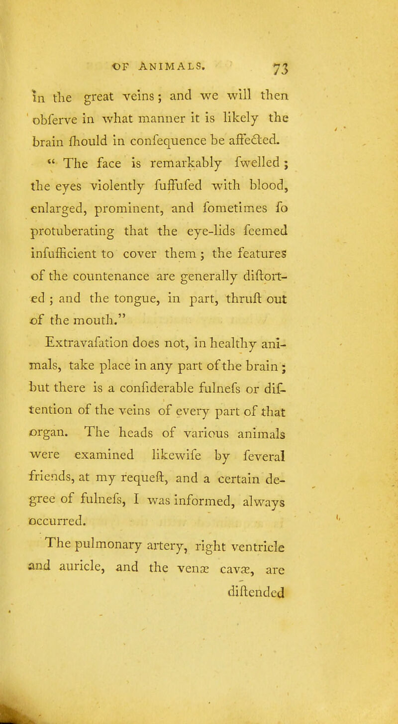 111 the great veins; and we will then ' obferve in what manner it is likely the brain fhould in confequence be affected. “ The face is remarkably fwelled ; the eyes violently fulfufed with blood, enlarged, prominent, and fometimes fo protuberating that the eye-lids feemed infufficient to cover them ; the features of the countenance are generally diftoit- ed ; and the tongue, in part, thruft out of the mouth.” Extravafation does not, in healthy ani- mals, take place in any part of the brain ; but there is a confiderable fulnefs or dif- tention of the veins of every part of that organ. The heads of various animals were examined likewife by feveral friends, at my requeft, and a certain de- gree of fulnefs, I was informed, always occurred. The pulmonary artery, right ventricle and auricle, and the vense cavse, are diflendcd