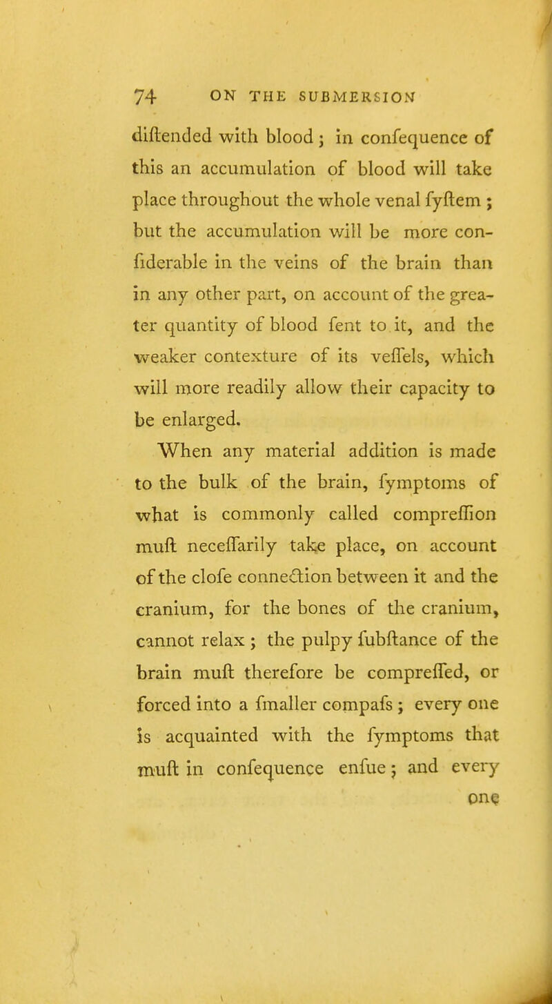diftended with blood j in confequence of this an accumulation of blood will take place throughout the whole venal fyftem ; but the accumulation will be more con- fiderable in the veins of the brain than in any other part, on account of the grea- ter quantity of blood fent to it, and the weaker contexture of its veffels, which will more readily allow their capacity to be enlarged. When any material addition is made to the bulk of the brain, fymptoms of what is commonly called compreffion mull neceffarily take place, on account of the clofe connection between it and the cranium, for the bones of the cranium, cannot relax ; the pulpy fubftance of the brain muft therefore be comprelfed, or forced into a fmaller compafs ; every one is acquainted with the fymptoms that muft in confequence enfue j and eveiy one