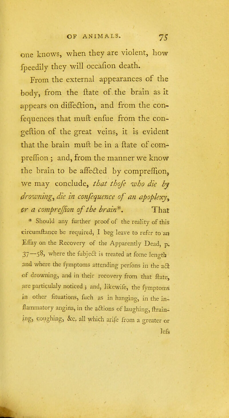 one knows, when they are violent, how fpeedily they will occafion death. From the external appearances of the body, from the ftate of the brain as it appears on dilTeflion, and from the con- fequences that mull enfue from the con- gellion of the great veins, it is evident that the brain mull be in a ftate of com- prellion ; and, from the manner we know the brain to be affedled by compreflion, wc may conclude, that thofe who die by drowning^ die in confequence of an apoplexy^ or a comprejjion of the brain^. That * Should any further proof of the reality of this circumftance be required, I beg leave to refer to an ElTay on the Recovery of the Apparently Dead, p, 37—58, where the fubjedl: is treated at fome length and where the fymptoms attending perfons in the adl of drowning, and in thejr recovery from that ftate, are particulaly noticed j and, Iikcwile, the fymptoms in other fituations, fuch as in hanging, in the in- flammatory angina, in the adfions of laughing, ftrain- ing, coughing, &c, all which arife from a greater or leis