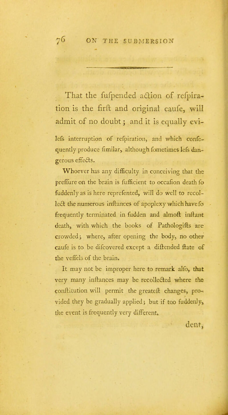 That the fufpended adlion of refpira- tion is the firft and original caufe, will admit of no doubt j and it is equally evi- lefs interruption of refpiration, and which confe- quently produce fimilar, although fomctimes lefs dan- gerous effedls. Whoever has any difficulty in conceiving that the prefilire on the brain is fufficient to occafion death fo fuddenly as is here reprefented, will do well to recol- lect the numerous inftances of apoplexy which have fo frequently terminated in fudden and almoft inftant death, with which the books of Pathologifts are crowded; where, after opening the body, no other caufe is to be difcovered except a diftended ftate of tlie veffels of the brain. It may not be improper here to remark alfo, that very many inftances may be recolledted where the conftitution will permit the greateft changes, pro-, vided they be gradually applied; but if too fuddenly, the event is frequently very different. dent,