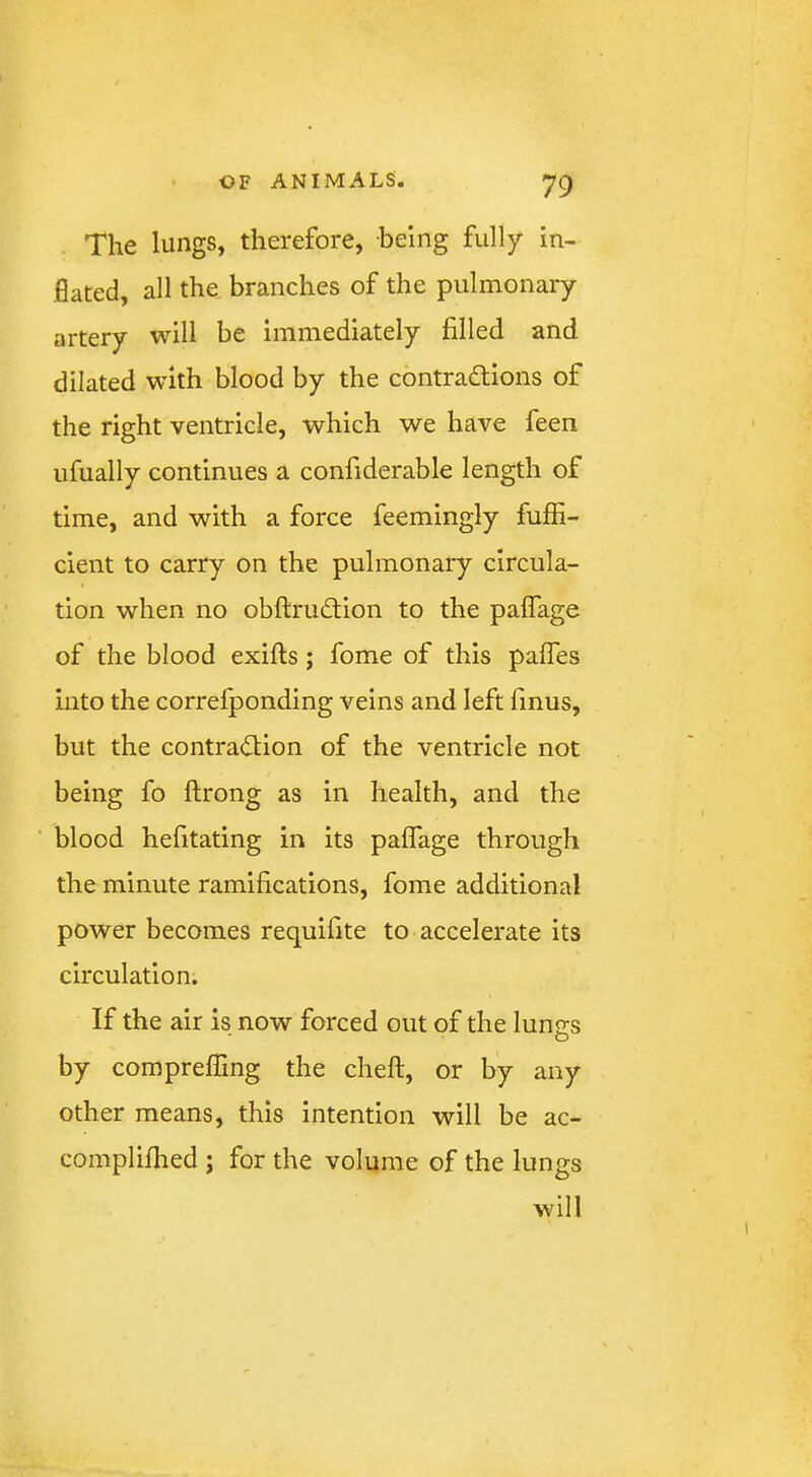 The lungs, therefore, being fully in- flated, all the. branches of the pulmonary artery will be immediately filled and dilated with blood by the contradiions of the right ventricle, which we have feen ufually continues a confiderable length of time, and with a force feemingly fuffi- cient to carry on the pulmonary circula- tion when no obftrudion to the palTage of the blood exifts; fome of this pafles into the correfponding veins and left finus, but the contraction of the ventricle not being fo ftrong as in health, and the blood hefitating in its palfage through the minute ramifications, fome additional power becomes requifite to accelerate its circulation; If the air is now forced out of the lungs by compreffing the cheft, or by any other means, this intention will be ac- compliflied ; for the volume of the lungs will