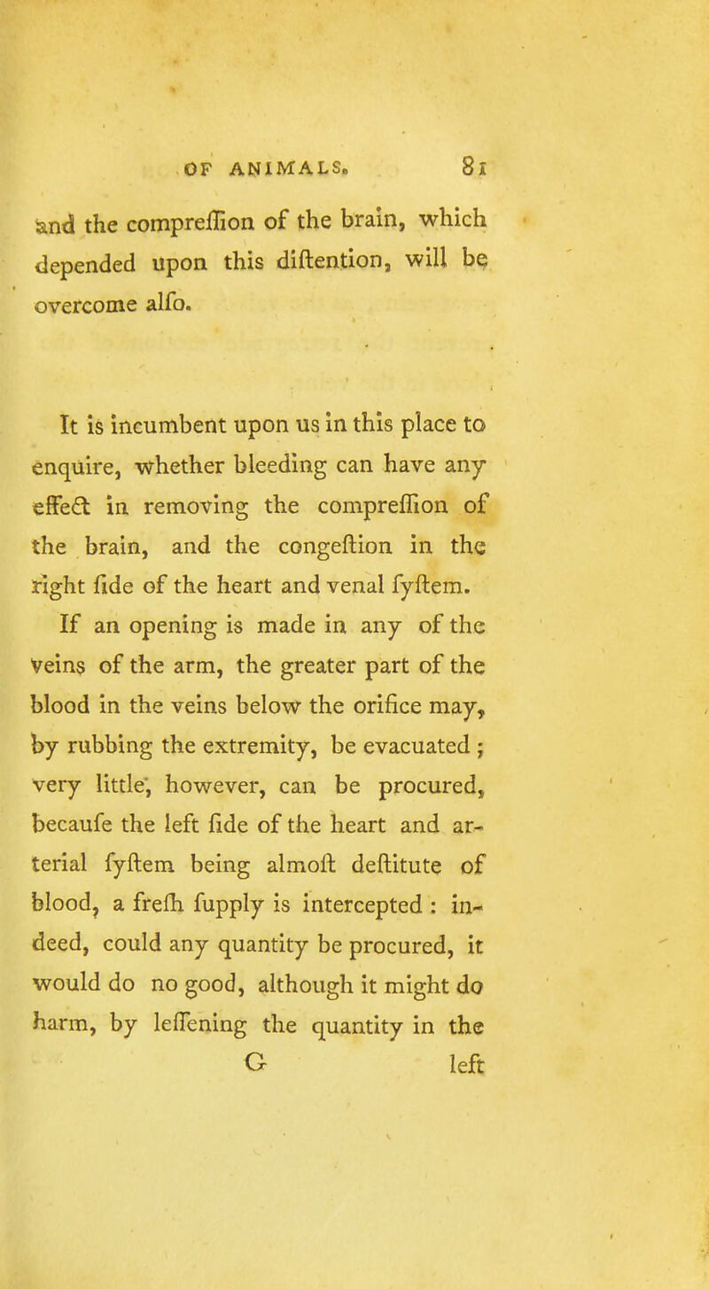 and the compreffion of the brain, which depended upon this diftention, will be overcome alfo. It is incumbent upon us in this place to enquire, whether bleeding can have any effect in removing the compreffion of the brain, and the congeftion in the right fide of the heart and venal fyftem. If an opening is made in any of the Veins of the arm, the greater part of the blood in the veins below the orifice may, by rubbing the extremity, be evacuated; very little', however, can be procured, becaufe the left fide of the heart and ar- terial fyftem being almoft deftitute of blood, a frelh fupply is intercepted : in- deed, could any quantity be procured, it would do no good, although it might do harm, by leflening the quantity in the G left