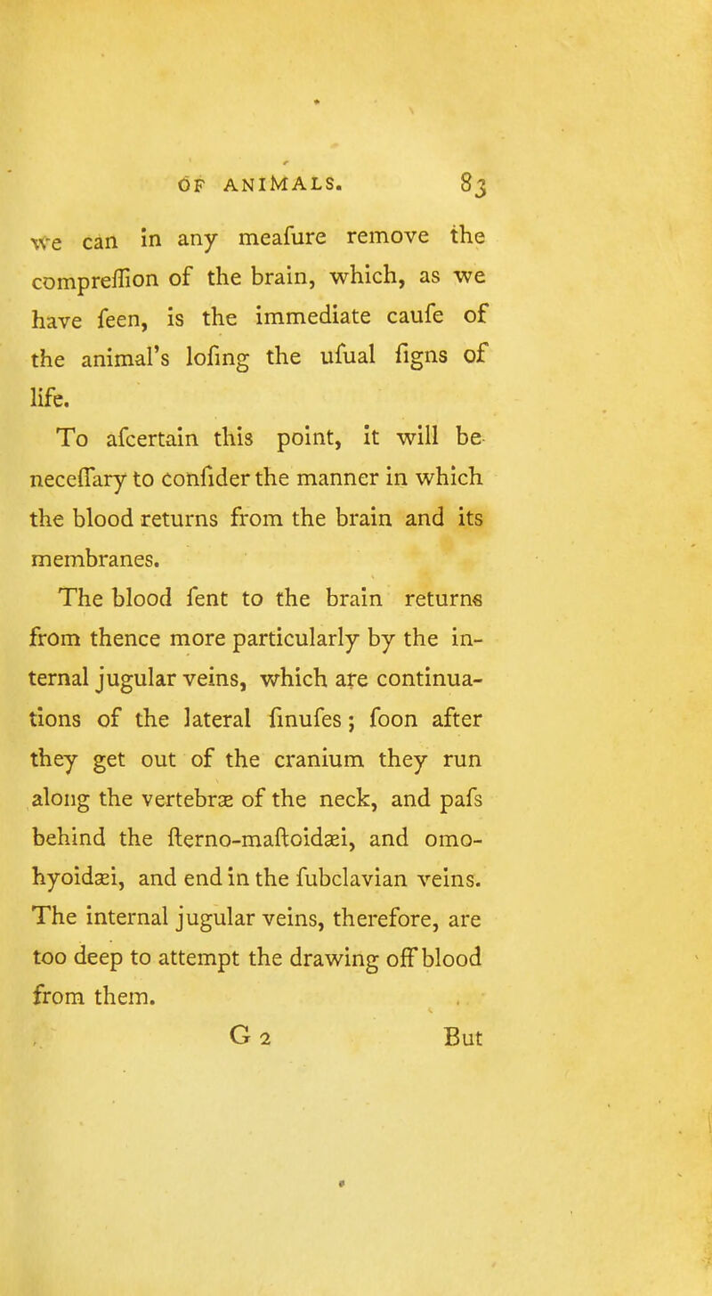 We can in any meafure remove the compreffion of the brain, which, as we have feen, is the immediate caufe of the animal’s lofing the ufual figns of life. To afcertain this point, it will be neceflary to confider the manner in which the blood returns from the brain and its membranes. The blood fent to the brain returns from thence more particularly by the in- ternal jugular veins, which are continua- tions of the lateral finufes; foon after they get out of the cranium they run along the vertebrae of the neck, and pafs behind the fterno-maftoidsei, and omo- hyoidsei, and end in the fubclavian veins. The internal jugular veins, therefore, are too deep to attempt the drawing off blood from them. G2 # But