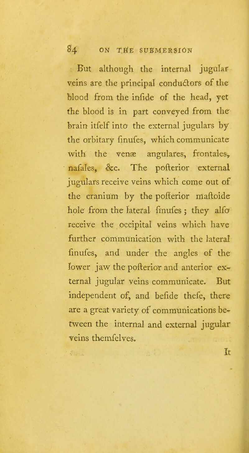 But although the internal jugular veins are the principal conduftors of the blood from the infide of the head, yet the blood is in part conveyed from the brain itfelf into the external jugulars by the orbitary finufes, which communicate with the venae anguiares, frontaies, nafales, &c. The pofterior external jugulars receive veins which come out of the cranium by the pofterior maftoide hole from the lateral finufes ; they alfa receive the occipital veins which have further communication with the lateral finufes, and under the angles of the lower jaw the pofterior and anterior ex- ternal jugular veins communicate. But independent of, and befide thefe, there are a great variety of communications be- tween the internal and external jugular veins themfelves. It