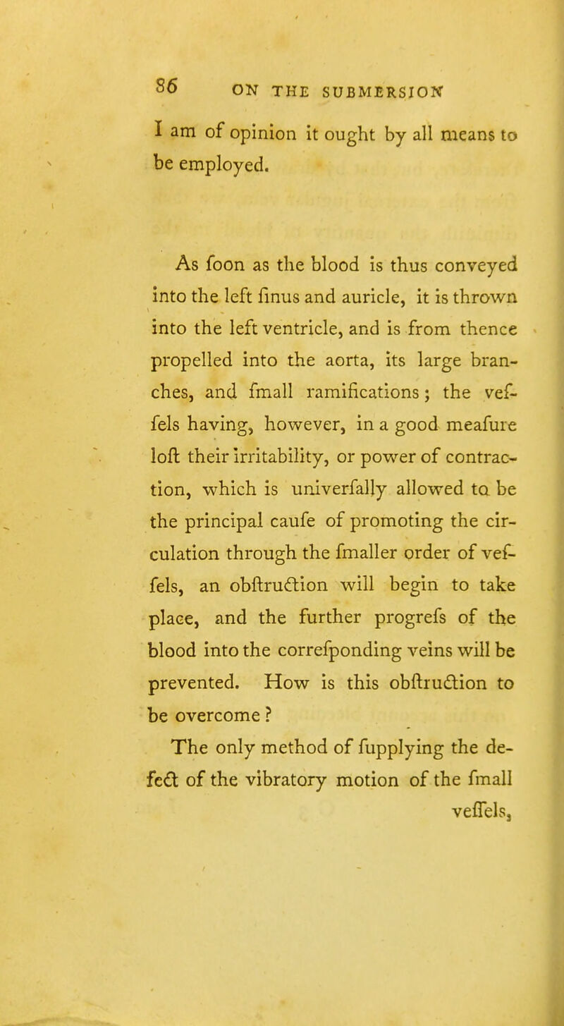 I am of opinion it ought by all means to be employed. As foon as the blood is thus conveyed into the left finus and auricle, it is thrown \ into the left ventricle, and is from thence ' propelled into the aorta, its large bran- ches, and fmall ramifications; the vef- fels having, however, in a good meafure loft their irritability, or power of contrac- tion, which is univerfally allowed ta be the principal caufe of promoting the cir- culation through the fmaller order of vef- fels, an obftrudlion will begin to take place, and the further progrefs of the blood into the correfponding veins will be prevented. How is this obftrudtion to be overcome ? The only method of fupplying the de- fed of the vibratory motion of the fmall veflels,