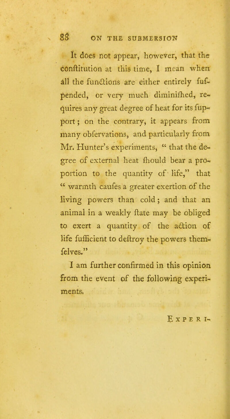 It does not appear, however, that the conftitution at this time, I mean when all the functions are either entirely fuf- pended, or very much diminifhed, re- (Quires any great degree of heat for its fup- port; on the contrary, it appears from many obfervations, and particularly from Mr. Hunter’s experiments, “ that the de- gree of external heat fhould bear a pro- portion to the quantity of- life,” that warmth caufes a greater exertion of the living powers than cold; and that an animal in a weakly flate may be obliged to exert a quantity of the action of life fufficient to deftroy the powers them- felvcs.” I am further confirmed in this opinion from the event of the following experi- ments. E X P E R I-