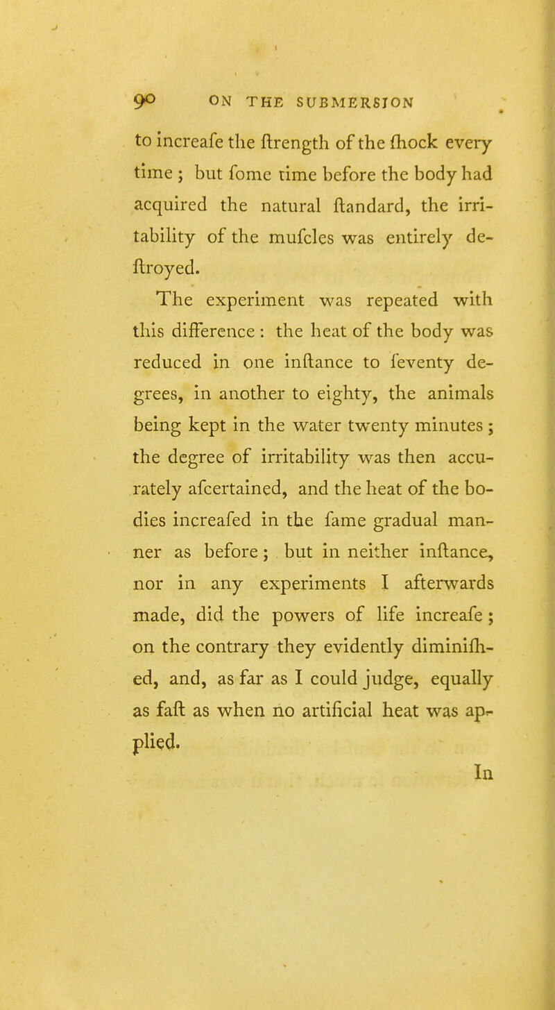 90 ON THE SUBMERSION to increafe the flrength of the (hock every time ; but fome time before the body had acquired the natural ftandard, the irri- tability of the mufcles was entirely de- ftroyed. The experiment was repeated with this difference : the heat of the body was reduced in one inftance to feventy de- grees, in another to eighty, the animals being kept in the water tw'enty minutes ; the degree of irritability was then accu- rately afeertained, and the heat of the bo- dies increafed in the fame gradual man- ner as before; but in neither inftance, nor in any experiments I afterwards made, did the powers of life increafe; on the contrary they evidently diminifh- ed, and, as far as I could judge, equally as faft as when no artificial heat was apr- plied. In