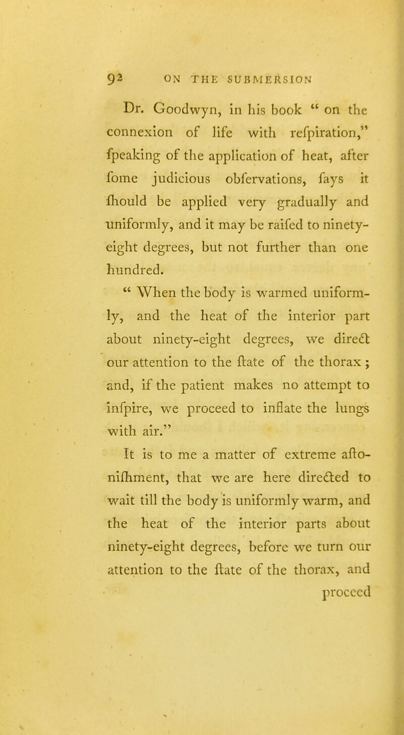 Dr. Goodwyn, in his book “ on the connexion of life with refpiration,” fpeaking of the application of heat, after fome judicious obfervations, fays it fhould be applied very gradually and uniformly, and it may be raifed to ninety- eight degrees, but not further than one hundred. “ When the body is warmed uniform- ly, and the heat of the interior part about ninety-eight degrees, we dire(5t our attention to the date of the thorax ; and, if the patient makes no attempt to infpire, we proceed to inflate the lungs with air.” It is to me a matter of extreme afto- nilhment, that we are here diredted to wait till the body is uniformly warm, and the heat of the interior parts about ninety-eight degrees, before we turn our attention to the Hate of the thorax, and proceed