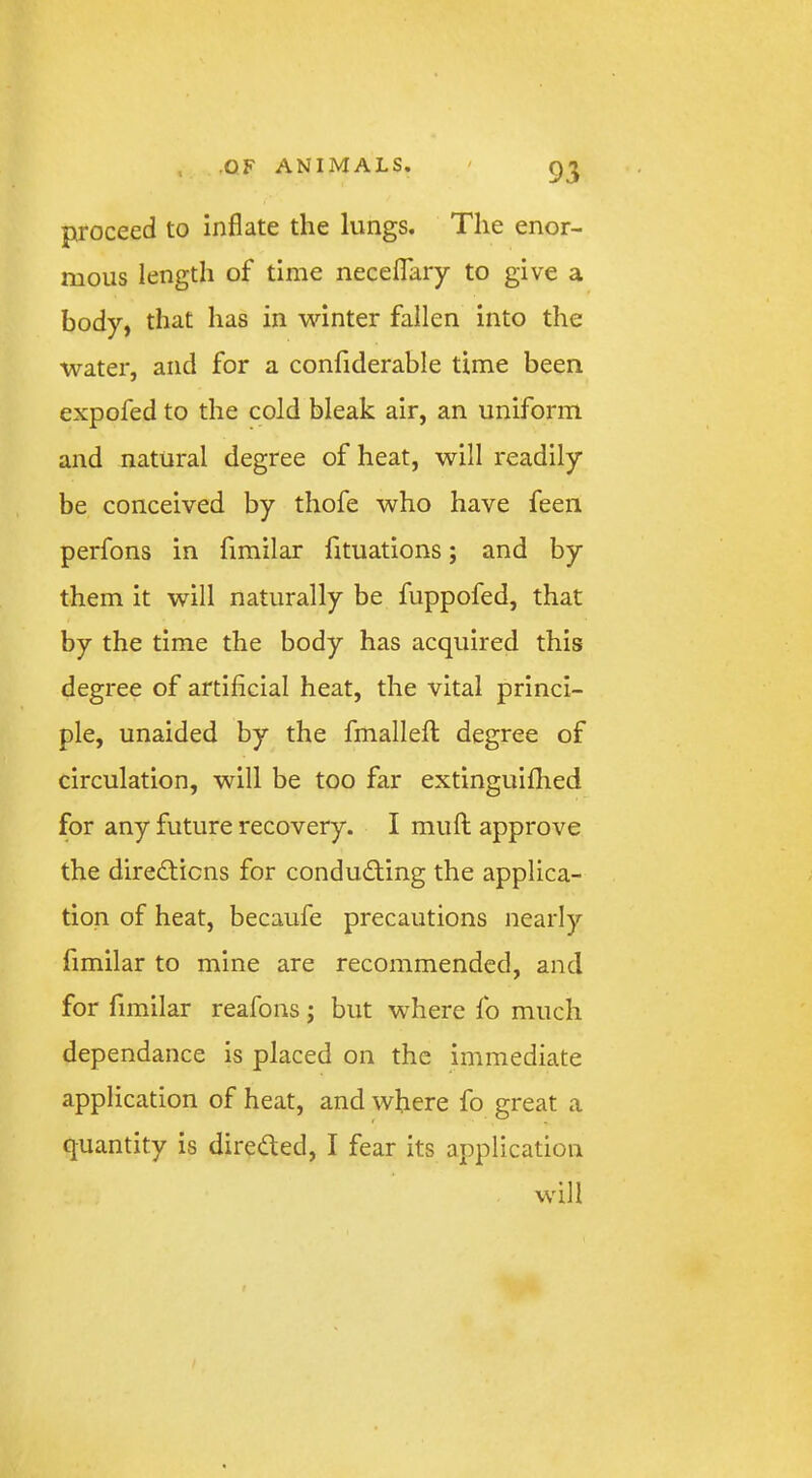 proceed to inflate the lungs. The enor- mous length of time necelTaiy to give a body, that has in winter fallen into the water, and for a confiderable time been expofed to the cold bleak air, an uniform and natural degree of heat, will readily be conceived by thofe who have feen perfons in fimilar fituations; and by them it will naturally be fuppofed, that by the time the body has acquired this degree of artificial heat, the vital princi- ple, unaided by the fmallefi: degree of circulation, will be too far extinguifhed for any future recovery. I muft approve the diredticns for conducting the applica- tion of heat, becaufe precautions nearly fimilar to mine are recommended, and for fimilar reafons; but where fo much dependance is placed on the immediate application of heat, and where fo great a quantity is directed, I fear its application will