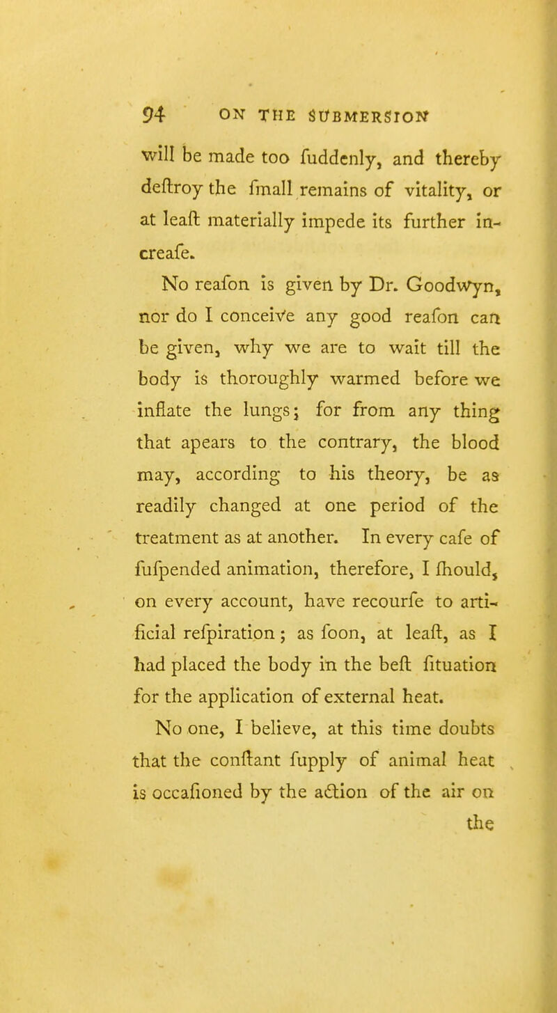 will be made too fuddcnly, and thereby deftroy the fmall remains of vitality, or at leaft materially impede its further in- creafe. No reafon is given by Dr. Goodwyn, nor do I conceive any good reafon can be given, why we are to wait till the body is thoroughly warmed before we inflate the lungs; for from any thing that apears to the contrary, the blood may, according to his theory, be as readily changed at one period of the treatment as at another. In every cafe of fufpended animation, therefore, I fhould, on every account, have recourfe to arti- ficial refplration; as foon, at leaft, as I had placed the body in the beft fituation for the application of external heat. No one, I believe, at this time doubts that the conftant fupply of animal heat , is occafioned by the adtion of the air on the