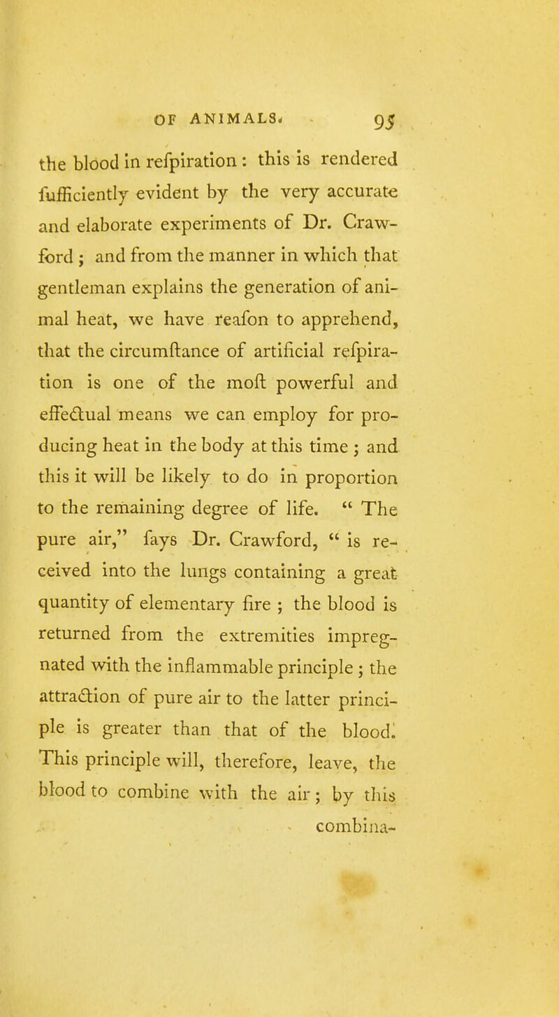 the blood in refpiratlon : this is rendered lufficiently evident by the very accurate and elaborate experiments of Dr. Craw- ford j and from the manner in which that gentleman explains the generation of ani- mal heat, we have reafon to apprehend, that the circumftance of artificial refpira- tion is one of the mofi; powerful and elfedlual means we can employ for pro- ducing heat in the body at this time ; and this it will be likely to do in proportion to the remaining degree of life. “ The pure air,” fays Dr. Crawford, “ is re- ceived into the lungs containing a great quantity of elementary fire ; the blood is returned from the extremities impreg- nated with the inflammable principle ; the attradlion of pure air to the latter princi- ple is greater than that of the bloodi This principle will, therefore, leave, the blood to combine with the air; by this combina-