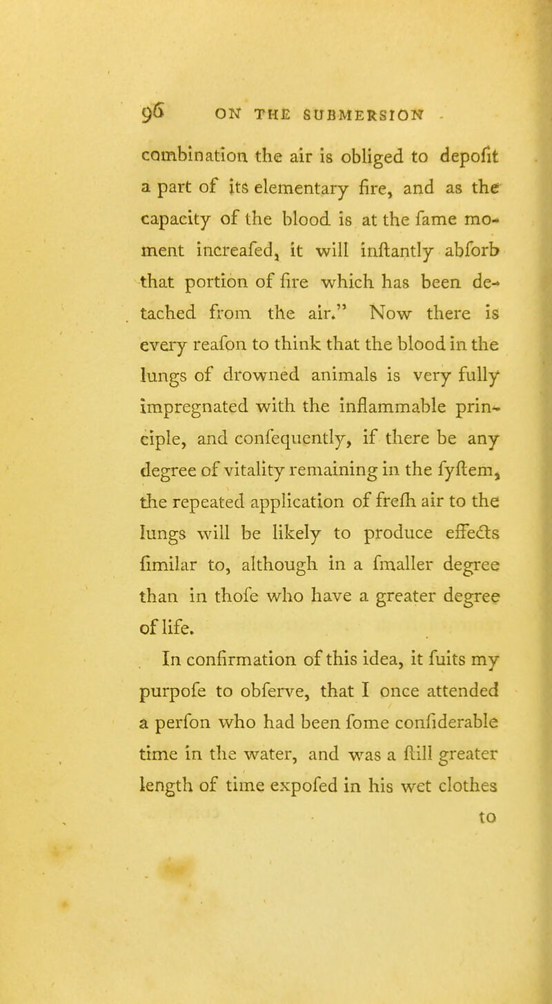 combination the air is obliged to depofit a part of its elementary fire, and as ther capacity of the blood is at the fame mo- ment increafed, it will inftantly abforb that portion of fire which has been de- tached from the air.” Now there is every reafon to think that the blood in the lungs of drowned animals is very fully impregnated with the inflammable prin- ciple, and confequently, if there be any degree of vitality remaining in the fyflem, tire repeated application of frefh air to the lungs will be likely to produce effe<fl:s fimilar to, although in a fmaller degree than in thofe who have a greater degree of life. In confirmation of this idea, it fuits my purpofe to obferve, that I once attended a perfon who had been fome confiderable time in the water, and was a flill greater length of time expofed in his wet clothes to