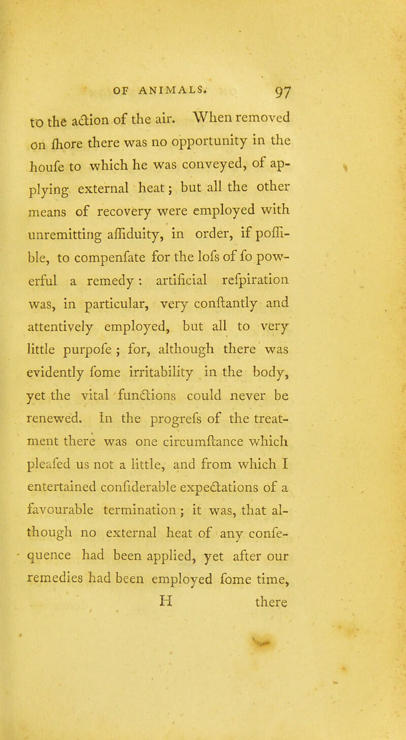 to the adion of the air. When removed on jfliore there was no opportunity in the houfe to which he was conveyed, of ap- plying external heat; but all the other means of recovery were employed with unremitting affiduity, in order, if poffi- ble, to compenfate for the lofs of fo pow- erful a remedy: artificial refpiration was, in particular, very conftantly and attentively employed, but all to very little purpofe ; for, although there was evidently fome irritability in the body, yet the vital' functions could never be renewed. In the progrefs of the treat- ment there was one circumftance which pleafed us not a little, and from which I entertained confiderable expedlations of a favourable termination; it was, that al- though no external heat of any confe- ' quence had been applied, yet after our remedies had been employed fome time, I H there