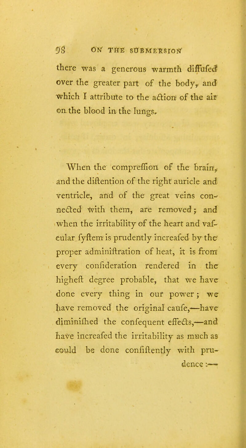 there was a generous warmth diffufed over the greater part of the body^ and which I attribute to the adtion of the air On. the blood in the lungs. When the compreflion of the brain^ and the diftention of the right auricle and ventricle, and of the great veins con- nedted tvith them, are removed; and vwhen the irritability of the heart and vaf- cular fyftem^ is prudently increafed by the proper adminiftration of heat, it is from every confideration rendered in the higheft degree probable, that xve have , done every thing in our power; we have removed the original caufe,—have diminilhed the confequent effedts,—and have increafed the irritability as much as could be done confidently with pru- dence