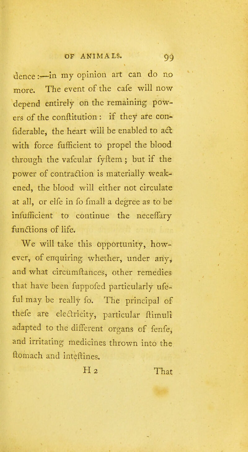 tlence:—in my opinion art can do no more. The event of the cafe will now depend entirely on the remaining pow- ers of the conftitution : if they are con- fiderable, the heart will be enabled to adl with force fufficient to propel the blood through the vafcular fyftem; but if the power of contradiion is materially weak- ened, the blood will either not circulate at all, or elfe in fo fmall a degree as to be infufheient to continue the neceifary fundions of life. We will take this opportunity, how- ever, of enquiring whether, under any, and what circumftances, other remedies that have been fuppofed particularly ufe- ful may be really fo. The principal of thefe are eledricity, particular flimuli adapted to the different organs of fenfe, and irritating medicines thrown into the ftomach and inteftines. H2 That