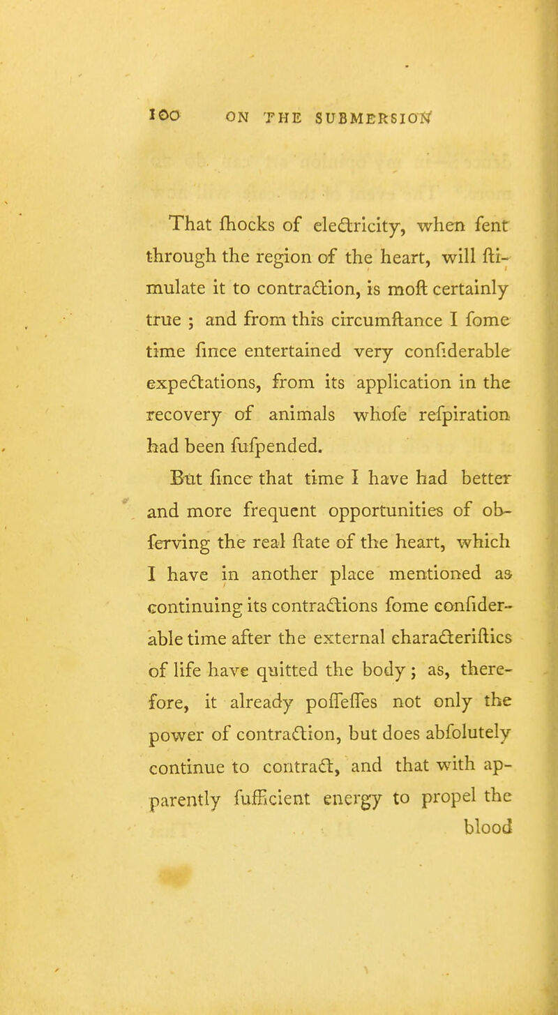 That fhocks of electricity, when fent through the region of the heart, will fti- mulate it to contraction, is moft certainly true ; and from this circumftance I fome time fmce entertained very confiderable expectations, from its application in the recovery of animals whofe refpiration had been fufpended. But £nce that time I have had better and more frequent opportunities of ob- ferving the real ftate of the heart, which I have in another place mentioned aa continuing its contractions fome eonfider- abletime after the external charaCteriftics of life have quitted the body ; as, there- fore, it already pofTefles not only the power of contraction, but does abfolutely continue to contract, and that with ap- parently fufhcient energy to propel the blood