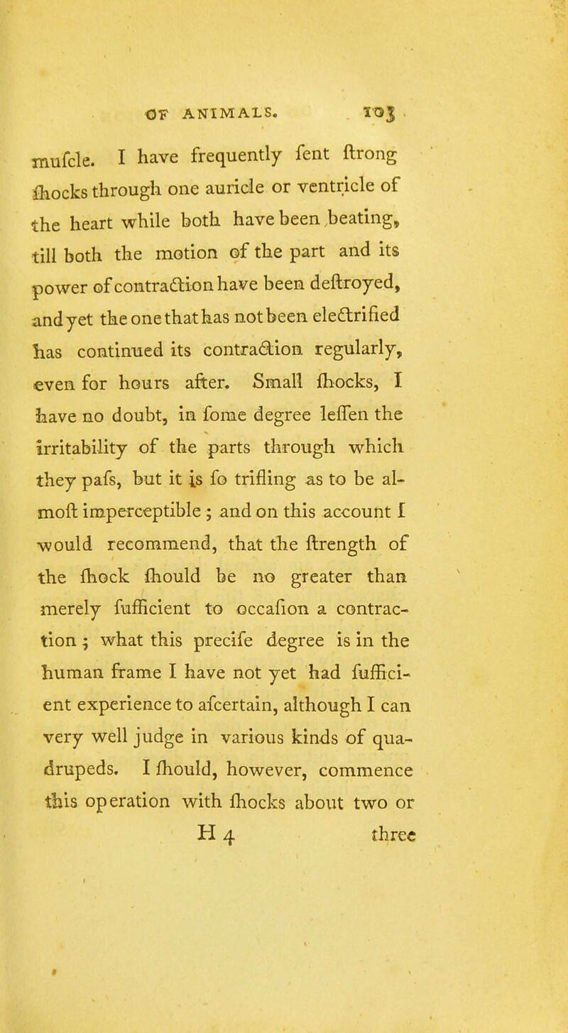 mufcle. I have frequently fent ftrong fhocks through one auricle or ventricle of the heart while both have been .beating, till both the motion of the part and its power of contradlionhave been deftroyed, and yet the one that has not been eledlrified has continued its contradion regularly, even for hours after. Small Ihocks, I have no doubt, in fome degree leffen the irritability of the parts through which they pafs, but it is fo trifling as to be al- moft imperceptible ; and on this account I would recommend, that the ftrength of the fhock fhould be no greater than / merely fufficient to occafion a contrac- tion ; what this precife degree is in the human frame I have not yet had fuffici- ent experience to afcertain, although I can very well judge in various kinds of qua- drupeds. I ffiould, however, commence this operation with ffiocks about two or H 4 three f