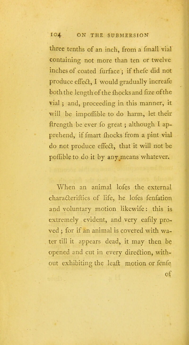 three tenths of an inch, from a fmall vial containing not more than ten or twelve inches of coated furface ; if thefe did not produce effed;, I would gradually increafe both the length of the fhocksand fize of the vial ; and, proceeding in this manner, it will be impolTible to do harm, let their ftrength be ever fo great; although I ap- prehend, if fmart fhocks from a pint vial do not produce effect, that it will not be pofhble to do it by any^means whatever. When an animal lofes the external charaderiftics of life, he lofes fenfation and voluntary motion likewife: this is extremely evident, and very eafily pro- ved ; for if an animal is covered with wa- ter till it appears dead, it may then be opened and cut in every diredion, with- out exhibiting the lead motion or fenfe of