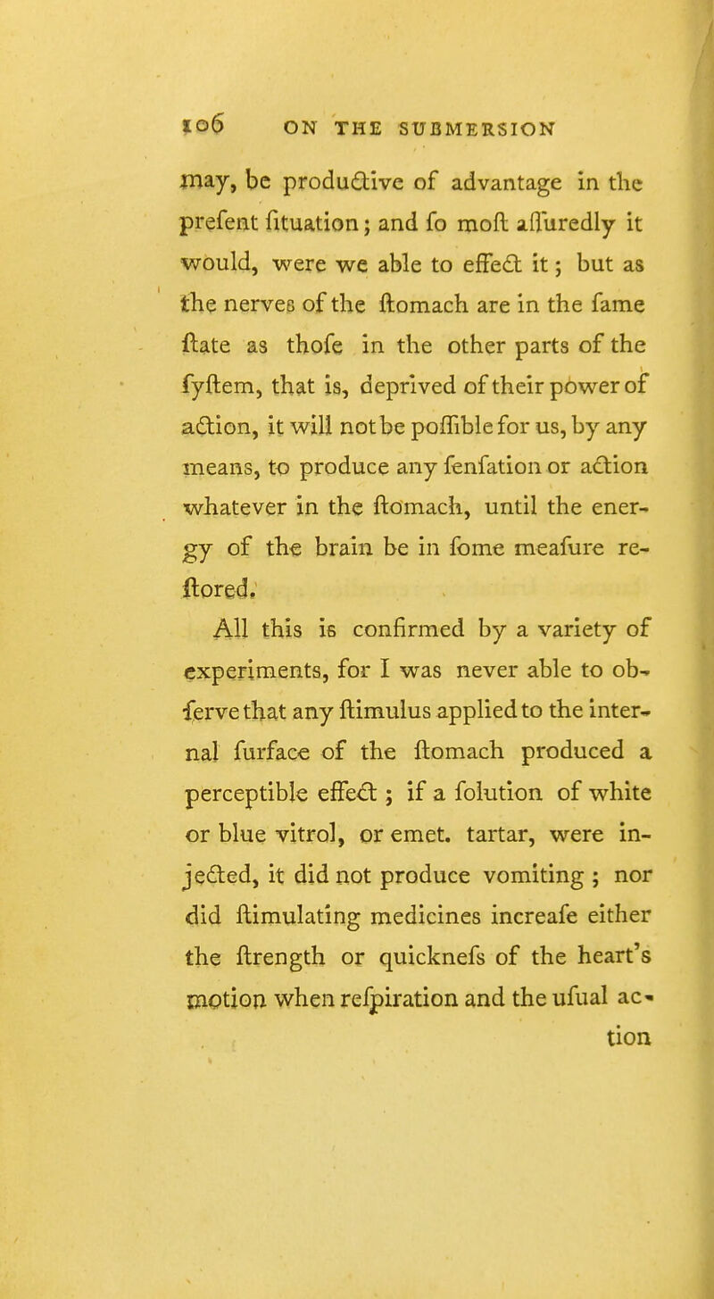 may, be productive of advantage in the prefent fituation; and fo moft afluredly it would, were we able to effeCt it; but as the nerves of the ftomach are in the fame (late as thofe in the other parts of the fyftem, that is, deprived of their pbwer of action, it will notbe poffiblefor us, by any means, to produce any fenfation or aCtion whatever in the ftomach, until the ener- gy of the brain be in Ibme meafure re- ft ored; All this is confirmed by a variety of experiments, for I was never able to ob- ferve that any ftimulus applied to the inter- nal furface of the ftomach produced a perceptible effeCt; if a foiution of white or blue vitro], or emet. tartar, were in- jected, it did not produce vomiting ; nor did ftimulating medicines increafe either the ftrength or quicknefs of the heart’s motion when refpiration and the ufual ac-* tion