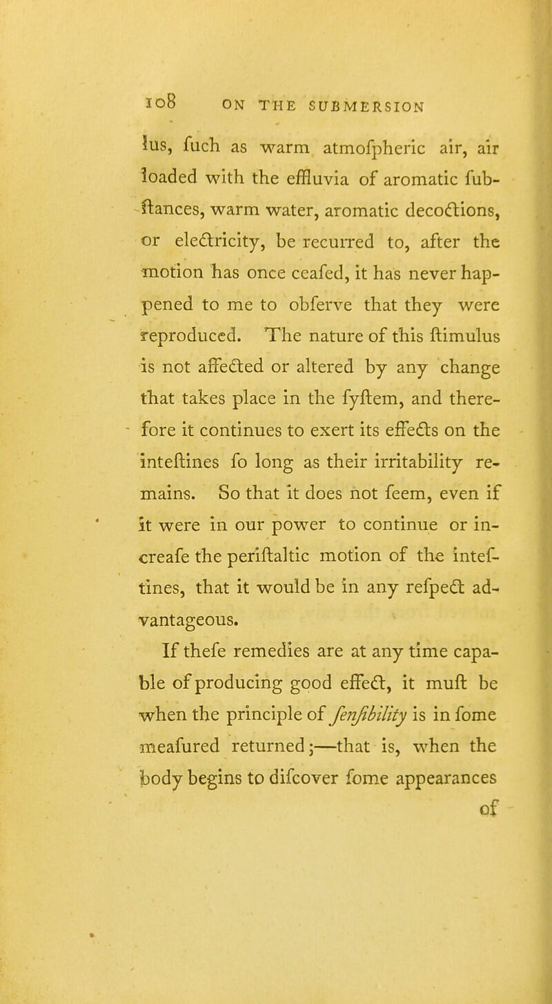 Jus, fuch as warm atmofpheric air, air loaded with the effluvia of aromatic fub- -ftances, warm water, aromatic decoftions, or eledlricity, be recuired to, after the motion has once ceafed, it has never hap- pened to me to obferve that they were reproduced. The nature of this ftimulus is not affedted or altered by any change that takes place in the fyftem, and there- fore it continues to exert its effedls on the inteftines fo long as their irritability re- mains. So that it does not feem, even if it were in our power to continue or in- creafe the periftaltic motion of the intef- tines, that it would be in any refpedt ad- vantageous. If thefe remedies are at any time capa- ble of producing good effedt, it muft be when the principle of fenjibility is in fome meafured returned;—that is, when the body begins to difeover fome appearances of