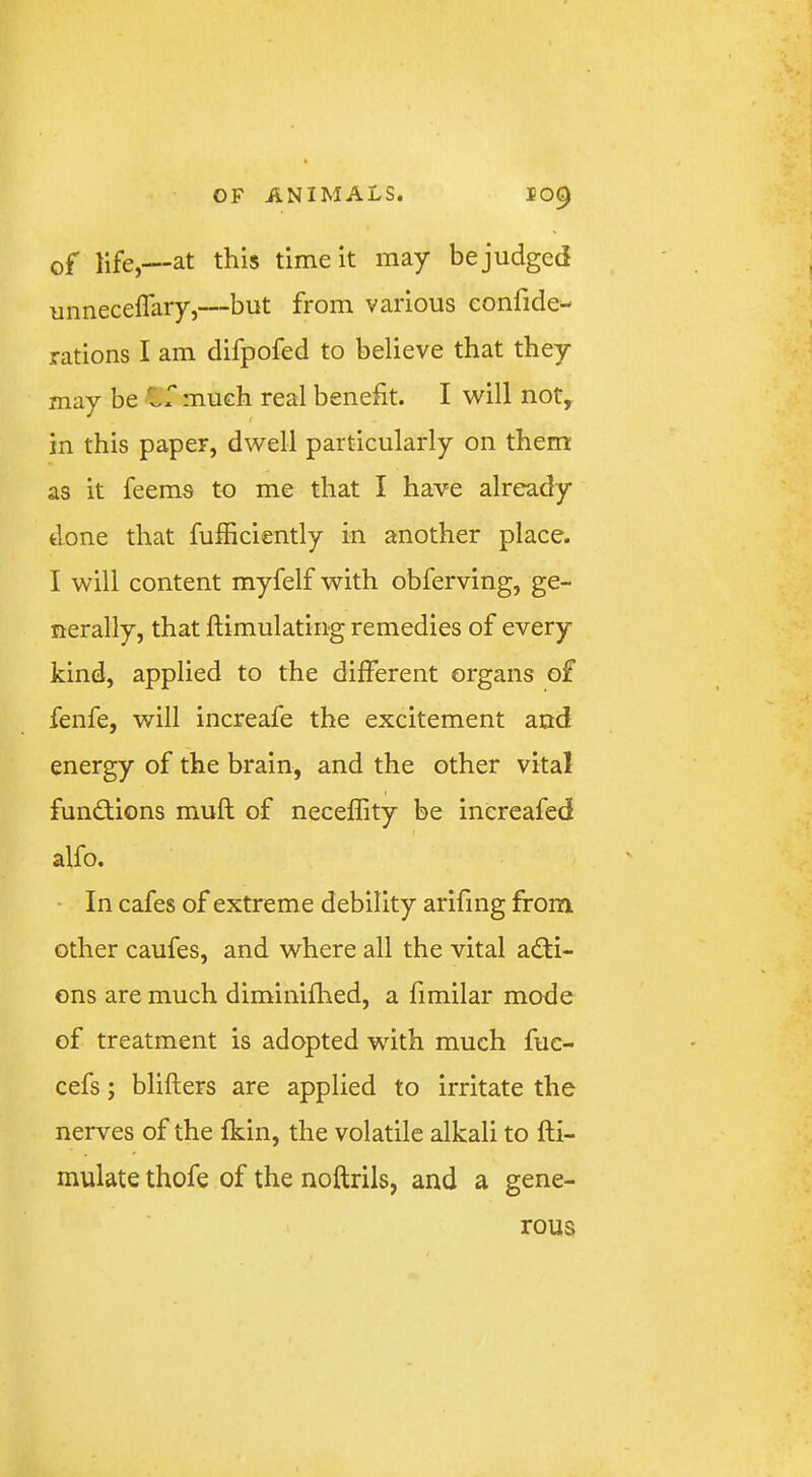 of life,—at this time it may be judged unneceflary,—but from various confide- rations I am difpofed to believe that they may be much real benefit. I will not, in this paper, dwell particularly on them as it feems to me that I have already done that fufficiently in another place. I will content myfelf with obferving, ge- nerally, that ftimulating remedies of every kind, applied to the different organs of fenfe, will increafe the excitement and energy of the brain, and the other vital fund;ions muft of neceffity be inereafed alfo. • In cafes of extreme debility arifing from other caufes, and where all the vital adli- ons are much diminifhed, a fimilar mode of treatment is adopted with much fuc- cefs; blifters are applied to irritate the nerves of the fkin, the volatile alkali to fti- mulate thofe of the noftrils, and a gene- rous