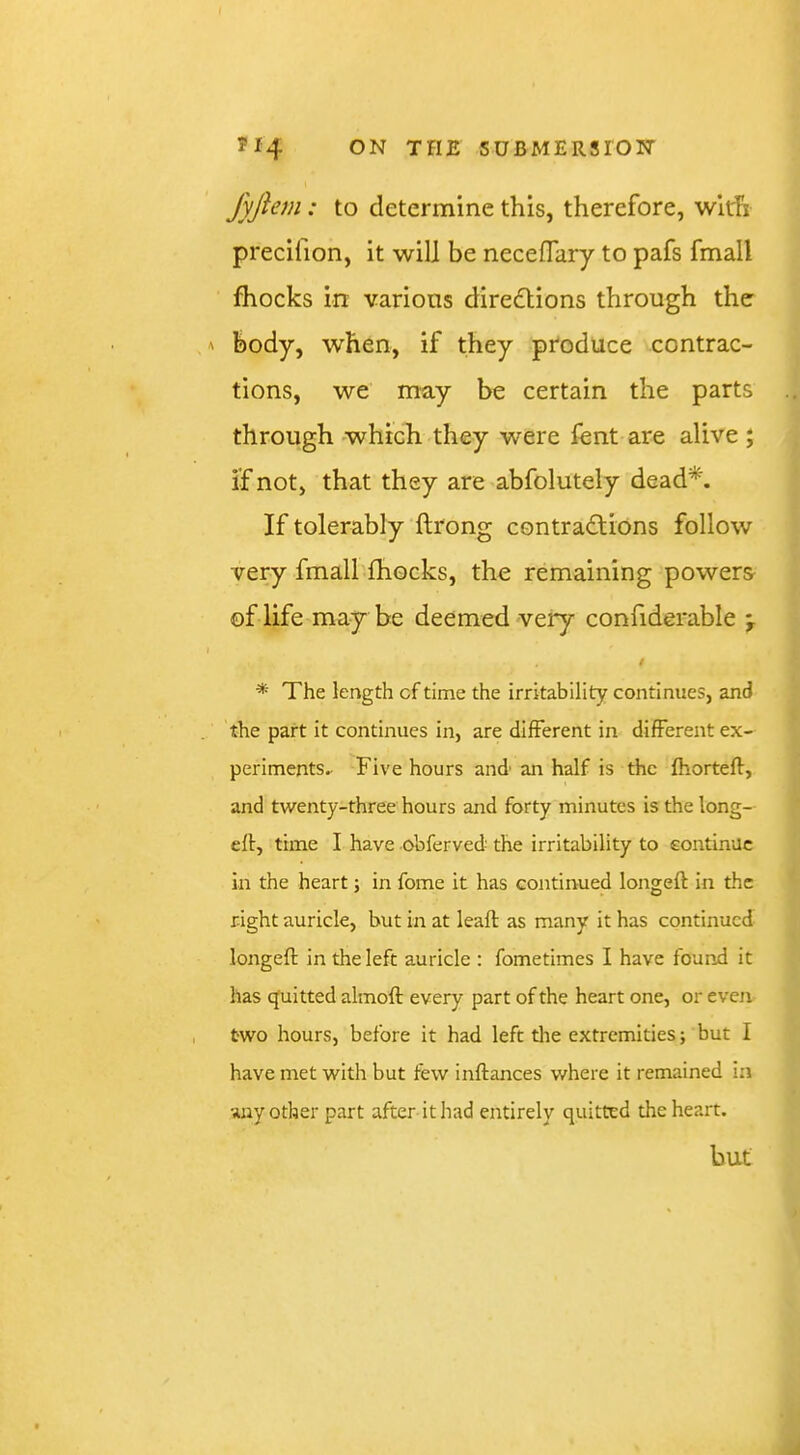 fyjiem: to determine this, therefore, with precifion, it will be neceflary to pafs fmall fhocks in various directions through the body, when, if they produce contrac- tions, we may be certain the parts through 'Which they were lent are alive ; if not, that they are abfolutely dead*. If tolerably ftrong contractions follow very fmall fhocks, the remaining powers of life may be deemed very confiderable ^ / * The length of time the irritability continues, and the part it continues in, are different in different ex- periments. Five hours and an half is the fhortell, and twenty-three hours and forty minutes is the long-- eft, time I have obferved the irritability to continue in the heart; in fome it has continued longeft in the right auricle, but in at leafl: as many it has continued longeft in the left auricle ; fometimes I have found it has cjuitted almoft every part of the heart one, or even two hours, before it had left the extremities; but I have met with but few inftances where it remained in any other part after it had entirely quitted the heart. but