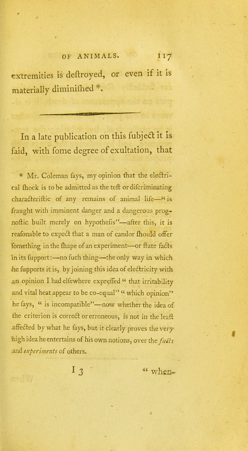 extremities is deftroyed, or even if it is materially diminidied In a late publication on this fubjedt it is faid, with fome degree of exultation, that * Mr. Coleman fays, my opinion that the ele£l:ri- cal fliock is to be admitted as the teft or difcriminating charadteriftic of any remains of animal life—“ is fraught with imminent danger and a dangerous prog- noftic built merely on hypothefis”—after this, it is reafonable to expe£l that a man of candor fhould offer fomething in the fhape of an experiment—or ftate fa£f:s In its fupport;—no fuch thing—the only way in which he fupports it is, by joining this idea of eledlricity with an opinion I had elfewhere exprelTed “ that irritability and vital heat appear to be co-equal” “ which opinion” he fays, “ is incompatible”—now whether the idea of the criterion is correiSl or erroneous, is not in the leaft afFedled by what he fays, but it clearly proves the very- high idea he entertains of his own notions, over the fa^s .and experiments of others.