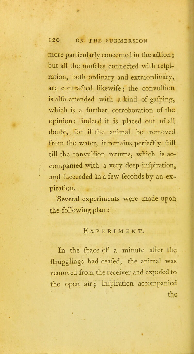 more particularly concerned in the adHon; but all the mufcles connedled with refpi- ration, both ordinary and extraordinary, \ are contracted likewife; the convulfion is alfo attended with a kind of gafping, which is a further corroboration of the opinion: indeed it is placed out of all doubt, for if the animal be removed from the water, it remains perfectly ftill till the convulfion returns, which is ac- companied with a very deep iiifpiration, and fucceeded in a few fecohds by an ex- piration. 'Several experiments were made upon the following plan; Experiment. In the fpace of a minute after the ftrugglings had ceafed, the animal was removed from, the receiver and expofed to the open airj infpiration accompanied the