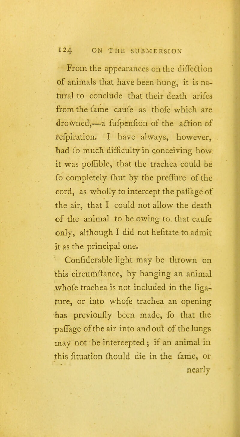 From the appearances on the difledlion of animals that have been hung, it is na- tural to conclude that their death arifes from the fame caufe as thofe which are drowned,—a fufpcnfion of the action of refpiration. I have always, however, had fo much difficulty in conceiving how it was poffible, that the trachea could be fo completely fhut by the prefTure of the cord, as wholly to intercept the paflage of the air, that I could not allow the death of the animal to be owing to that caufe only, although I did not hefitate to admit it as the principal one. Confiderable light may be thrown on this circumftance, by hanging an animal whofe trachea is not included in the liga- ture, or into whojfe trachea an opening has previoufly been made, fo that the paflage of the air into and out of the lungs may not be intercepted ; if an animal in this fituation fhould die in the fame, or nearly