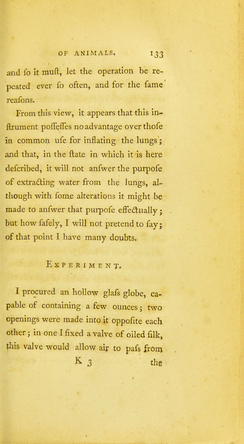 and fo it muft, let the operation be re- peated' ever lb often, and for the fame’ reafons. From this view, it appears that this in-^ llrument polf^lTes no advantage over thofe in common ufe for inflating the lungs'; and that, in the Hate in which it is here defcribed, it will not anfwer the purpofe of extracting water from the lungs, aL though with fome alterations it might be made to anfwer that purpofe effectually; - but how fafely, I will not pretend to fay; of that point I have many doubts. Experiments I procured an hollow glafs globe, ca- pable of containing a few ounces; two openings were made into it oppofite each other; in one I fixed a valve of oiled filk, this valve would allow air to pafs frOn> ^3 the