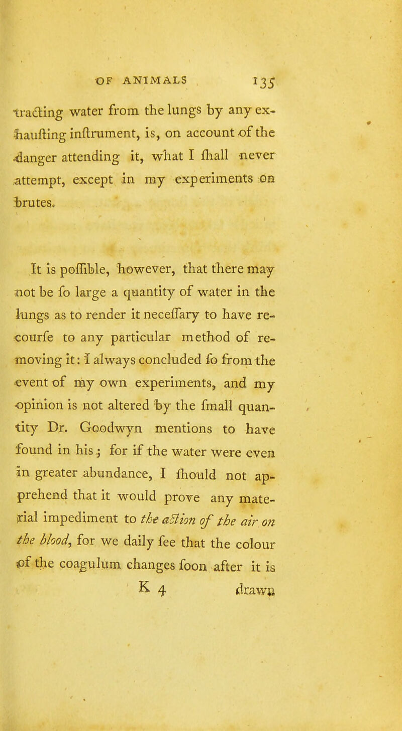 trading water from the lungs by any ex- 3iaufting inflrament, is, on account of the danger attending it, what I fhall never Attempt, except in my experiments oh brutes. It is poffible, however, that there may not be fo large a quantity of water in the lungs as to I'ender it necelTary to have re- courfe to any particular method of re- moving it: i always concluded fo from the event of my own experiments, and my opinion is not altered by the fmall quan- tity Dr. Goodwyn mentions to have found in his; for if the water were even in greater abundance, I fliould not ap- prehend that it would prove any mate- rial impediment to de aSlion of the air on the bloody for we daily fee that the colour of the coagulum changes foon after it is K. 4 drawc