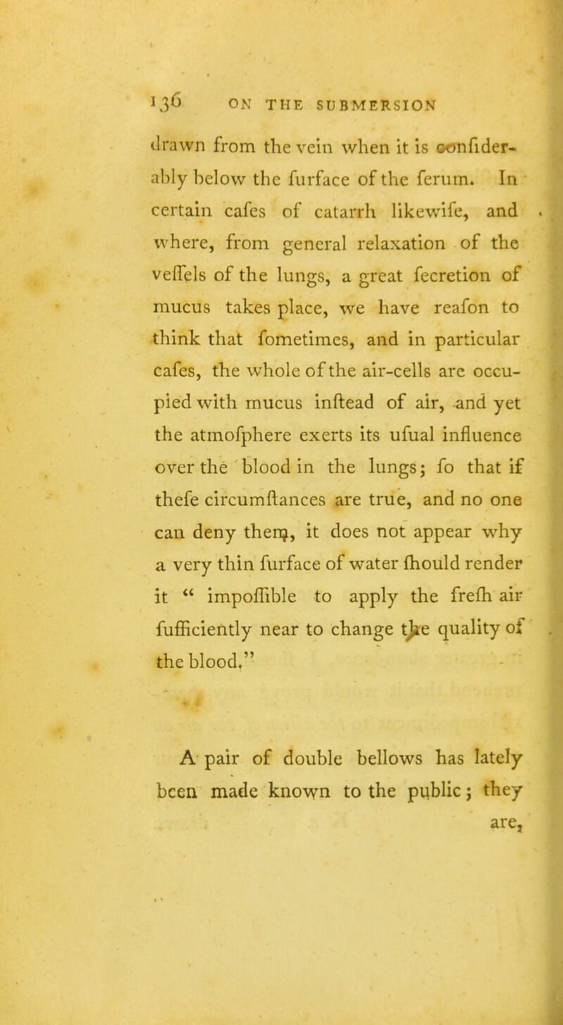 drawn from the vein when it is oonfider- ahly below the furface of the feriim. In certain cafes of catarrh likewife, and . where, from general relaxation of the veffels of the lungs, a great fecretion of mucus takes place, we have reafon to think that fometimes, and in particular cafes, the whole of the air-cells arc occu- pied with mucus inftead of air, and yet the atmofphere exerts its ufual influence over the'blood in the lungs; fo that if thefe circumftances are true, and no one can deny thenj, it does not appear why a very thin furface of water fhould render it “ impoflible to apply the frefh air fufficiently near to change tjie quality of the blood,” A pair of double bellows has lately been made known to the public; they are,