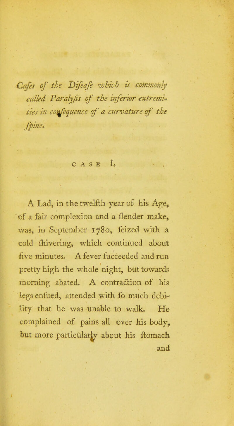 Q-afes of the T)feafe njohich is commony called Paralyjis of the wferior extremis ties in co'nfequcnce of a curvature of the fpine. C A S E I* • , A Lad, In the twelfth year of his Age, ■ of a fair complexion and a {lender make, was, ill September 1780, feized with a cold {hivering, which continued about five minutes. A fever fucceeded and run pretty high the whole night, but towards morning abated. A contradion of his \ legs enfued, attended with fo much debi- lity that he was unable to walk. He complained of pains all over his body, but more particularj^ about his ilomach and I