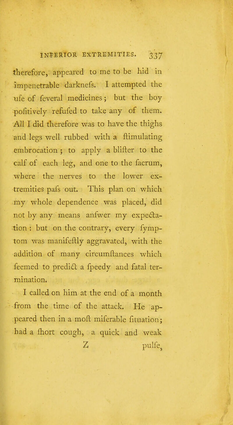 therefore, appeared to me to be hid in impenetrable darknefs. I attempted the life of feveral medicines; but the boy •pofitively refufed to take any of them. All I did therefore was to have the thighs and legs well rubbed with a ftimulating embrocation ; to apply a blifter to the calf of each leg, and one to the facrum, where the nerves to the lower ex- tremities pafs out. This plan on which my whole dependence was placed, did not by any means anfwer my expecta- tion : but on the contrary, every fymp- tom w'as manifeftly aggravated, with the addition of many circumftances which feemed to predict a fpeedy and fatal ter- mination. I called on him at the end of a month from the time of the attack. He ap- peared then in a molt miferable fituation; had a fhort cough, a quick and weak Z