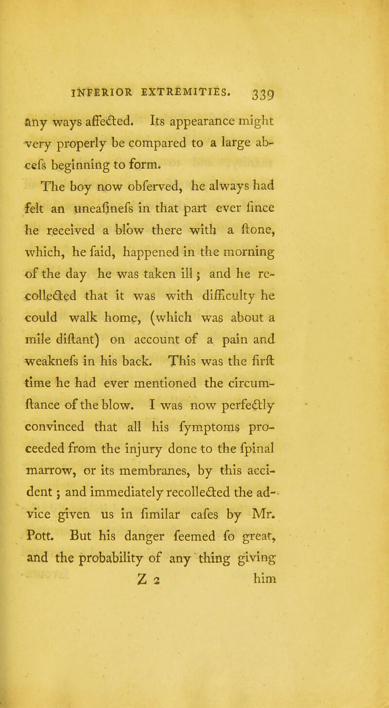 any ways affeded. Its appearance might very properly be compared to a large ab- cefs beginning to form. The boy now obferved, he always had felt an uneahnefs in that part ever fince he received a blow there with a ftone, which, he faid, happened in the morning of the day he was taken ill; and he rc- colleded that it was with difficulty he could walk home, (which was about a mile diftant) on account of a pain and weaknefs in his back. This was the firft time he had ever mentioned the circum- ftance of the blow. I was now perfedly convinced that all his fymptoms pro- ceeded from the injury done to the fpinal marrow, or its membranes, by this acci- dent j and immediately recolleded the ad-- vice given us in fimilar cafes by Mr. Pott. But his danger feemed fo great, and the probability of any' thing giving Z 2 him