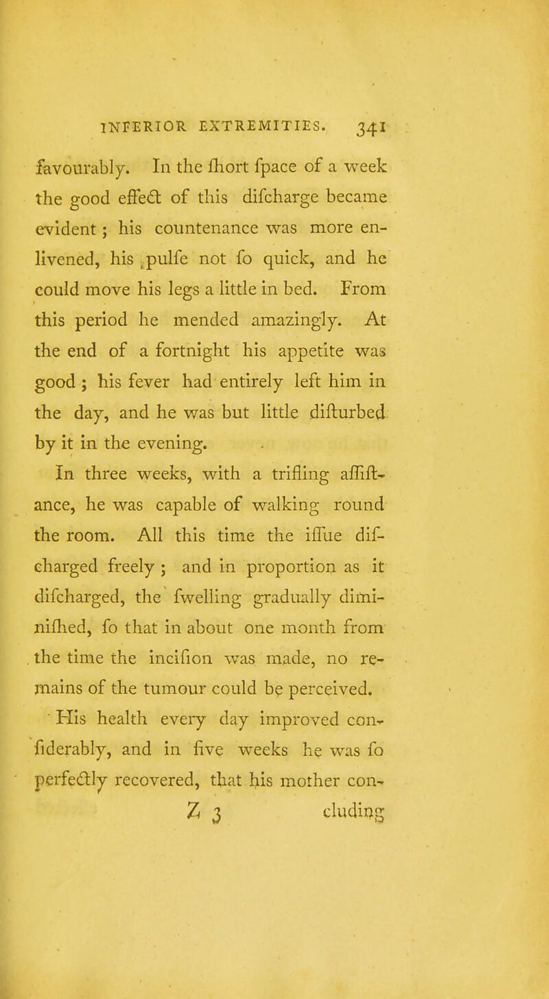 favourably. In the fhort fpace of a week the good eftedt of this difcharge became evident; his countenance was more en- livened, his jpulfe not fo quick, and he could move his legs a little in bed. From this period he mended amazingly. At the end of a fortnight his appetite was good ; his fever had entirely left him in the day, and he v/as but little difturbed by it in the evening. In three weeks, with a trifling affift- ance, he was capable of walking round the room. All this time the iffiie dif- eharged freely ; and in proportion as it difcharged, the fwelling gradually dimi- nifhed, fo that in about one month from the time the incifion was made, no re- mains of the tumour could be perceived. His health every day improved con- fiderably, and in five weeks he was fo perfedly recovered, that his mother con- Z 3 cludiug