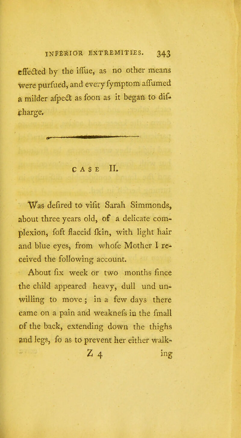 cffeded by the iflue, as no other means were purfued, and eveiy fymptom aflumed a milder afped as foon as it began to dif- charge, CASE II. Was defired to viht Sarah Simmonds, about three years old, of a delicate com- plexion, foft flaccid fkin, with light hair and blue eyes, from whofe Mother I re- ceived the following account. About fix week or two months fince the child appeared heavy, dull und un- willing to move ; in a few days there came on a pain and weaknefs in the fmall of the back, extending down the thighs and legs, fo as to prevent her either walk- Z 4 ing