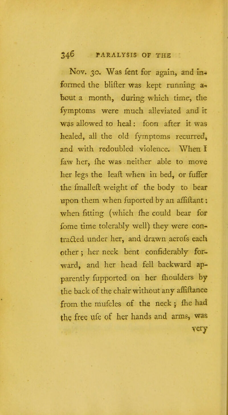 Nov. 30. Was fent for again, and in-* formed the blifter was kept running a-* bout a month, during which time, the fymptoms were much alleviated and it was allowed to heal; foon after it was healed, all the old fymptoms recurred, and with redoubled violence. When I faw her, {he was . neither able to move her legs the leafl; when in bed, or fuffer the fmallefl weight of the body to bear upon them when fuported by an afliilant: when fitting (which fhe could bear for fome time tolerably well) they were con- traded under her, and drawn acrofs each other; her neck bent confiderably for- ward, and her head fell backward ap- parently fupported on her fhoulders by the back of the chair without any afliflance from the mufcles of the neck j Ihe had th? free ufe of her hands and arms, was very
