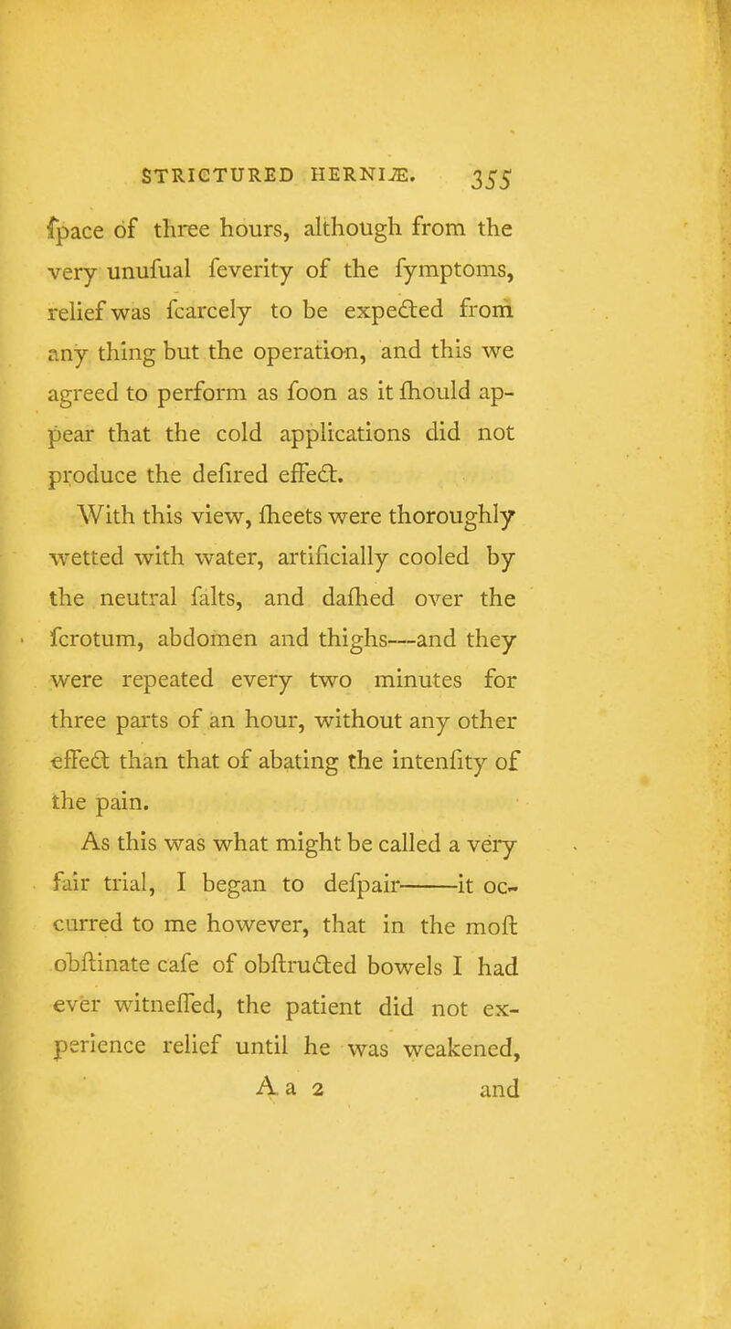 {pace of three hours, although from the very unufual feverity of the fymptoms, relief was fcarcely to be expedled from any thing but the operatio-n, and this we agreed to perform as foon as it fhould ap- pear that the cold applications did not produce the defired effedt. With this view, fheets were thoroughly wetted with water, artificially cooled by the neutral falts, and dafhed over the • fcrotum, abdomen and thighs—and they were repeated every two minutes for three parts of an hour, without any other effedt than that of abating the intenfity of the pain. As this was what might be called a very fair trial, I began to defpair it oc- curred to me however, that in the moft obftinate cafe of obftrudted bowels I had ever witnefTed, the patient did not ex- perience relief until he was weakened, A a 2 and