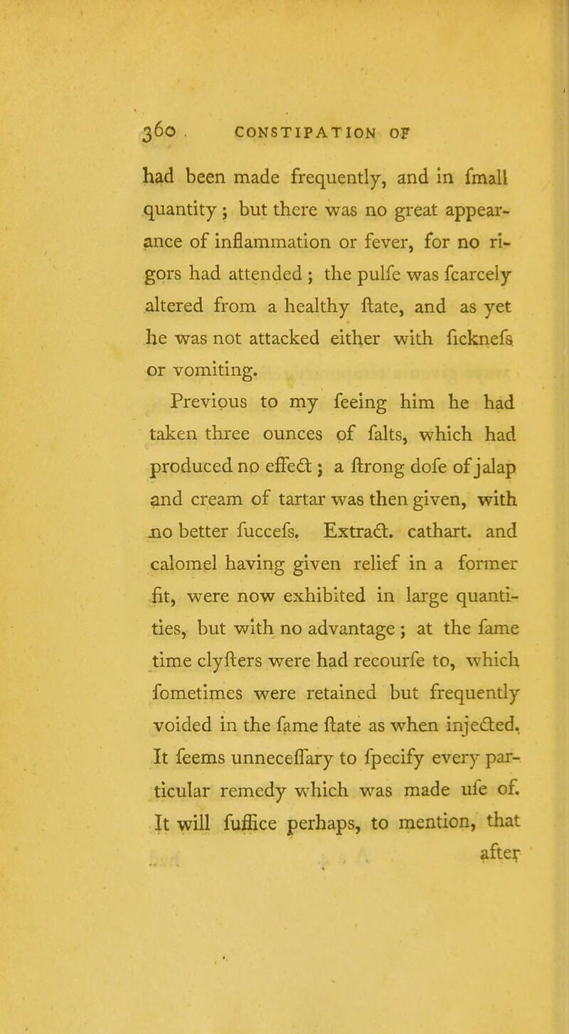 had been made frequently, and in fmall quantity ; but there was no great appear- ance of inflammation or fever, for no ri- gors had attended ; the pulfe was fcarcely altered from a healthy ftate, and as yet he was not attacked either with ficknefa or vomiting. Previous to my feeing him he had taken three ounces of falts, which had produced no effedt; a ftrong dofe of jalap and cream of tartar was then given, with jQO better fuccefs, Extradl. cathart. and calomel having given relief in a former fit, were now exhibited in large quanti- ties, but with no advantage ; at the fame time clyfters were had recourfe to, which fometimes were retained but frequently voided in the fame flate as when injedted. It feems unneceflary to fpecify every par- ticular remedy which was made ufe of. It will fufflce perhaps, to mention, that afteir
