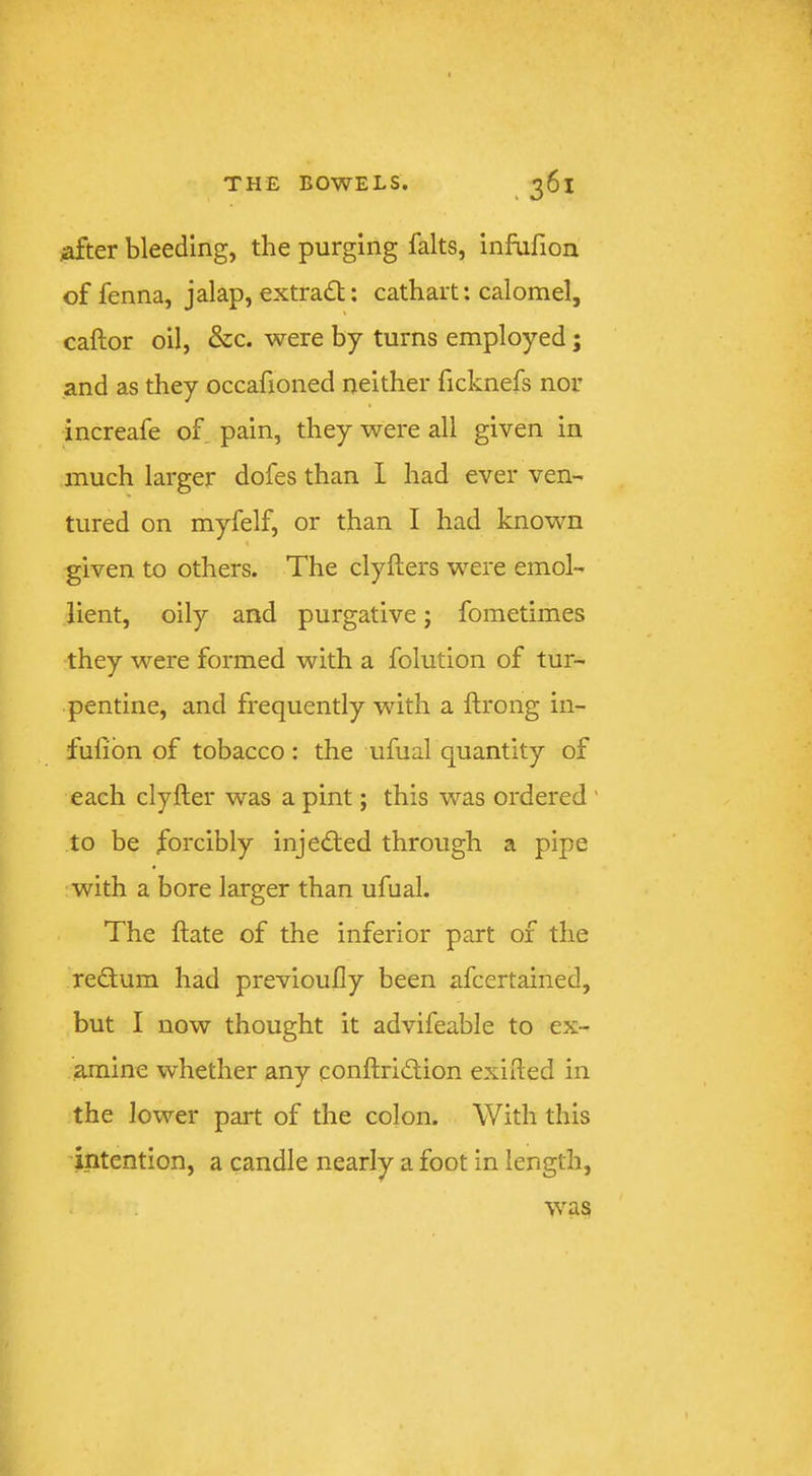 ^after bleeding, the purging falts, infufion of fenna, jalap, extradl: cathart: calomel, caftor oil, &c. were by turns employed; and as they occafioned neither ficknefs nor increafe of pain, they were all given in much larger dofes than I had ever ven-' tured on myfelf, or than I had known given to others. The clyllers were emol- lient, oily and purgative; fometimes they were formed with a folution of tur- pentine, and frequently with a ftrong in- fufibn of tobacco : the ufual quantity of each clyfter was a pint; this was ordered ' to be forcibly inje<ffed through a pipe with a bore larger than ufual. The ftate of the inferior part of the rebtum had previoufly been afcertained, but I now thought it advifeable to ex- ^ine whether any conftribtion exided in the lower part of the colon. With this 'intention, a candle nearly a foot in length, was