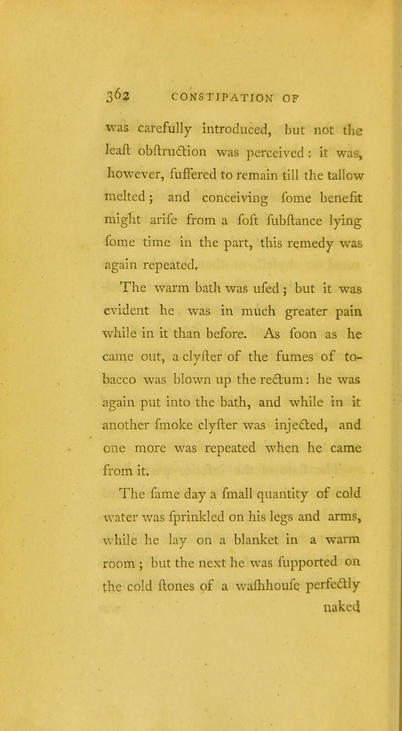 was carefully introduced, but not the leaft obftrudtion was perceived : it was, however, fuffered to remain till the tallow melted; and conceiving fome benefit might arife from a foft fubftance lying fome time in the part, this remedy was again repeated. The warm bath was ufed; but it was evident he was in much greater pain vdaile in it than before. As foon as he came out, a clyfter of the fumes of to- bacco was blown up the redtum: he was again put into the bath, and while in it another fmoke clyfter was inje(fled, and one more was repeated when he came from it. The fame day a fmall quantity of cold water was fprinkled on his legs and arms, while he lay on a blanket in a warm room ; but the next he was fupported on the cold ftones of a wafhhoufe perfedly naked
