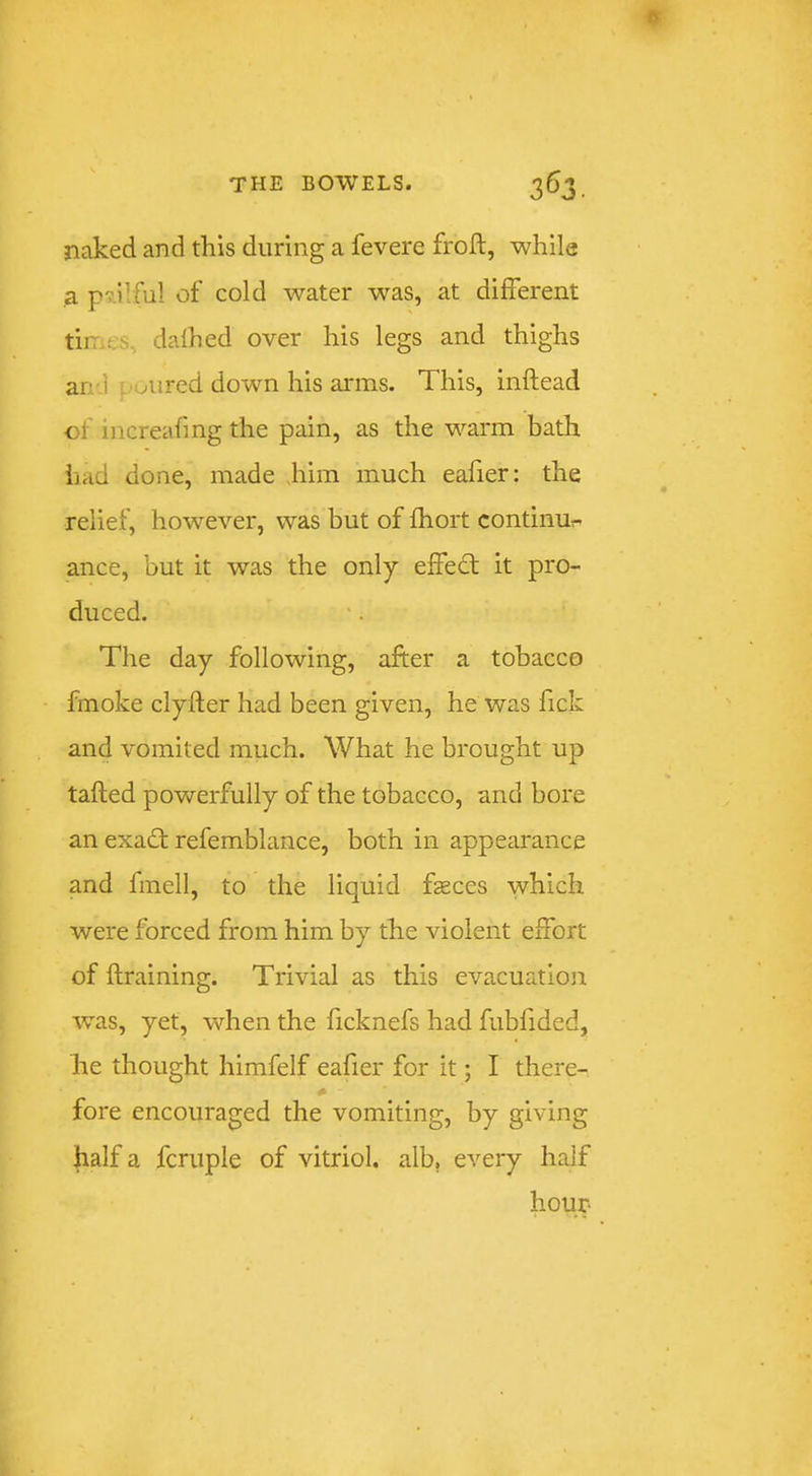 naked and this during a fevere froft, while a pv.llful of cold water was, at different tir.es, dafhed over his legs and thighs arr.] toured down his arms. This, inftead of increafing the pain, as the warm bath had done, made Jiim much eafier; the relief, however, was but of fhort continue ance, but it was the only effedt it pro- duced. The day following, after a tobacco fmoke clyfter had been given, he was fick and vomited much. What he brought up tafted powerfully of the tobacco, and bore an exadt refemblance, both in appearance and fmell, to the liquid fteces which were forced from him by the violent effort of ftraining. Trivial as this evacuation was, yet, when the ficknefs had fubfided, he thought himfelf eafier for it; I there- # fore encouraged the vomiting, by giving half a fcruple of vitriol, alb, every half hour