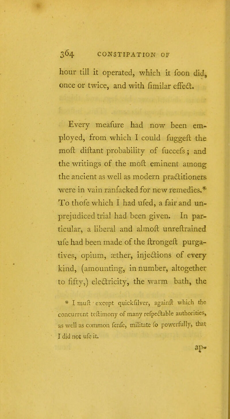 hour till it operated, which it foon did, once or twice, and with fimilar efFedt. Every meafure had now been em- ployed, from which I could fuggeft the moft diftant probability of fuccefs; and tlie writings of the moft eminent among the ancient as well as modern praditioners were in vain ranfacked for new remedies.* To thofe which I had ufed, a fair and un- prejudiced trial had been given. In par- ticular, a liberal and almoft unreftrained ufe had been made of the ftrongeft purga- tives, opium, sGther, injedions of every kind, (amounting, in number, altogether to fifty,) eledricity, the warm bath, the * I muft • except quickfilver, agalnft which the concurrent teftimony of many refpedable authorities, as well as common fenfe, militate To powerfully, that I did not ufc it.