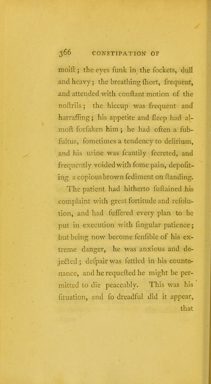 moift ; the eyes funk in the fockets, dull and heavy; the breathing fhort, frequent, and attended with conftant motion of the noftrils; the hiccup was frequent and harraffing; his appetite and fleep had al- moft forfaken him j he had often a fub- fultus, fometimes a tendency to delirium, and his urine was fcantily fecreted, and frequently voided with fome pain, depofit- ing a copious brown fediment on handing. The patient had hitherto fuftained his complaint with great fortitude and refolu- tion, and had fuffered every plan to be put in execution with fmgular patience; but being now become fenfible of his ex- treme danger, he was anxious and de- jedfed; defpairwas fettled in his counter- nance, and he requefted he might be per- mitted to die peaceably. This was his fituation, and fo dreadful did it appear, that