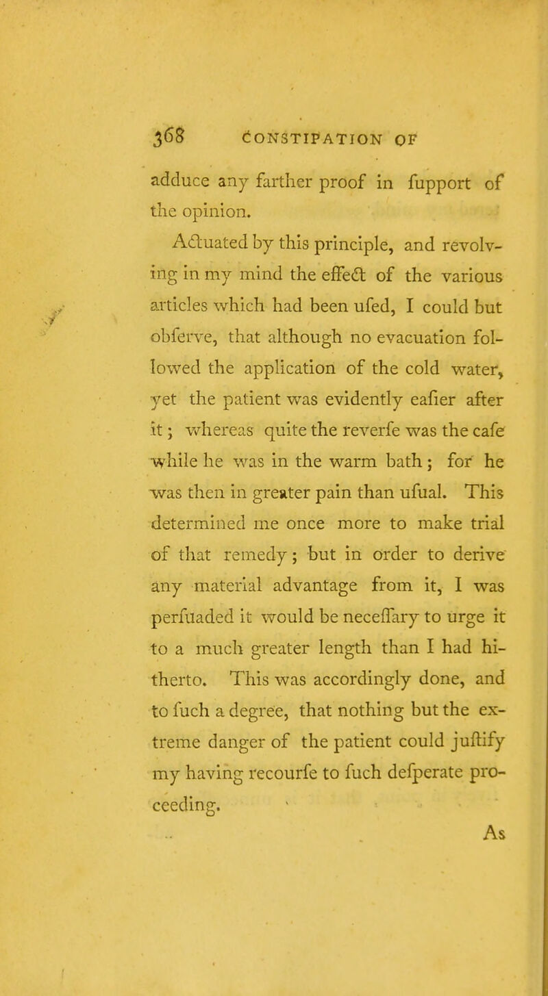 adduce any farther proof in fupport of the opinion. Adluated by this principle, and revolv- ing in my mind the effedt of the various articles which had been ufed, I could but obferve, that although no evacuation fol- lowed the application of the cold water, yet the patient was evidently eafier after it; whereas quite the reverfe was the cafe while he was in the warm bath; for he was then in greater pain than ufual. This determined me once more to make trial of that remedy; but in order to derive any material advantage from it, I was perfuaded it would be neceffary to urge it to a much greater length than I had hi- therto. This was accordingly done, and to fuch a degree, that nothing but the ex- treme danger of the patient could juftify my having recourfe to fuch defperate pro- ceeding. As
